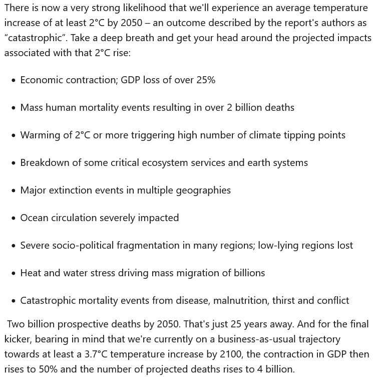 Screenshot of a LinkedIn post by Jonathan Porritt, reading: "There is now a very strong likelihood that we'll experience an average temperature increase of at least 2°C by 2050 – an outcome described by the report's authors as “catastrophic”. Take a deep breath and get your head around the projected impacts associated with that 2°C rise:

Economic contraction; GDP loss of over 25%
Mass human mortality events resulting in over 2 billion deaths
Warming of 2°C or more triggering high number of climate tipping points
Breakdown of some critical ecosystem services and earth systems
Major extinction events in multiple geographies
Ocean circulation severely impacted
Severe socio-political fragmentation in many regions; low-lying regions lost
Heat and water stress driving mass migration of billions
Catastrophic mortality events from disease, malnutrition, thirst and conflict

 Two billion prospective deaths by 2050. That's just 25 years away. And for the final kicker, bearing in mind that we're currently on a business-as-usual trajectory towards at least a 3.7°C temperature increase by 2100, the contraction in GDP then rises to 50% and the number of projected deaths rises to 4 billion."