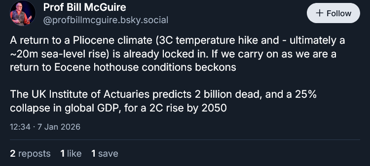 Screenshot of a social media post by Bill McGuire, reading "A return to a Pliocene climate (3C temperature hike and - ultimately a ~20m sea-level rise) is already locked in. If we carry on as we are a return to Eocene hothouse conditions beckons

The UK Institute of Actuaries predicts 2 billion dead, and a 25% collapse in global GDP, for a 2C rise by 2050"