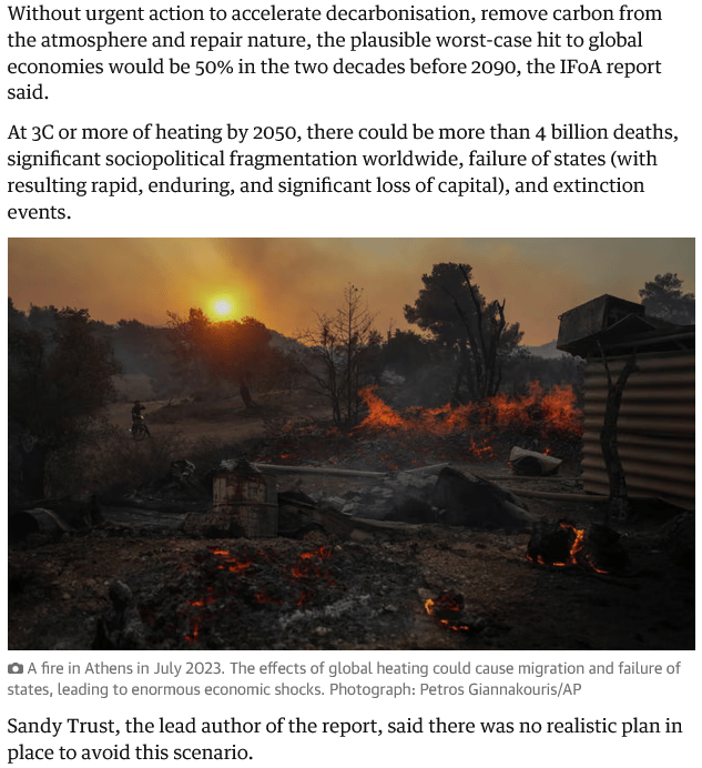 Screenshot from The Guardian's article on the Planetary Solvency Report 2025, reading: 

"Without urgent action to accelerate decarbonisation, remove carbon from the atmosphere and repair nature, the plausible worst-case hit to global economies would be 50% in the two decades before 2090, the IFoA report said.

At 3C or more of heating by 2050, there could be more than 4 billion deaths, significant sociopolitical fragmentation worldwide, failure of states (with resulting rapid, enduring, and significant loss of capital), and extinction events.

Sandy Trust, the lead author of the report, said there was no realistic plan in place to avoid this scenario."